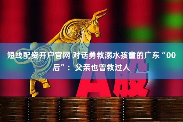 短线配资开户官网 对话勇救溺水孩童的广东“00后”：父亲也曾救过人