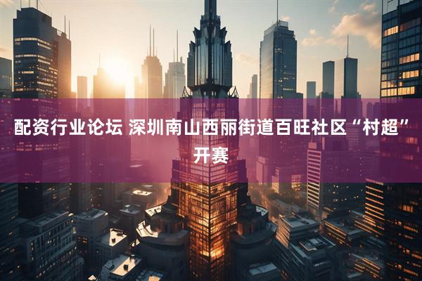 配资行业论坛 深圳南山西丽街道百旺社区“村超”开赛