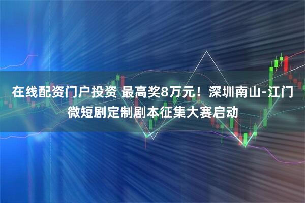 在线配资门户投资 最高奖8万元！深圳南山-江门微短剧定制剧本征集大赛启动