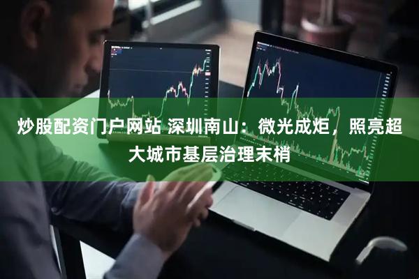 炒股配资门户网站 深圳南山：微光成炬，照亮超大城市基层治理末梢