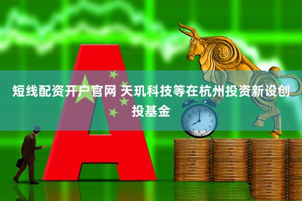 短线配资开户官网 天玑科技等在杭州投资新设创投基金