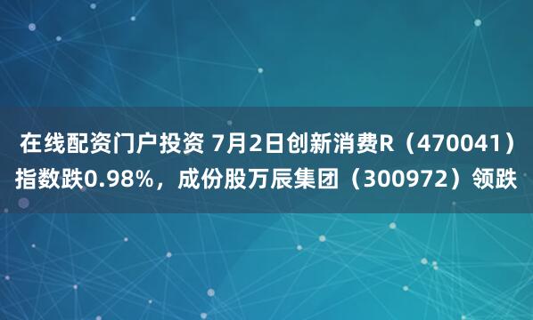 在线配资门户投资 7月2日创新消费R（470041）指数跌0.98%，成份股万辰集团（300972）领跌