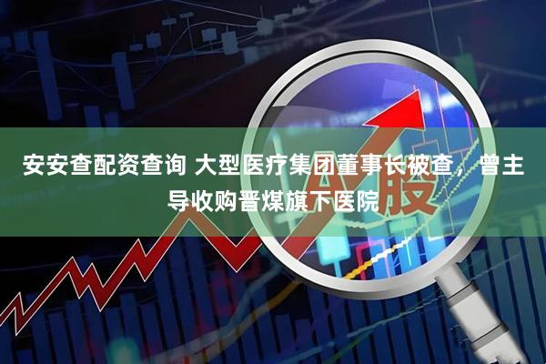 安安查配资查询 大型医疗集团董事长被查，曾主导收购晋煤旗下医院
