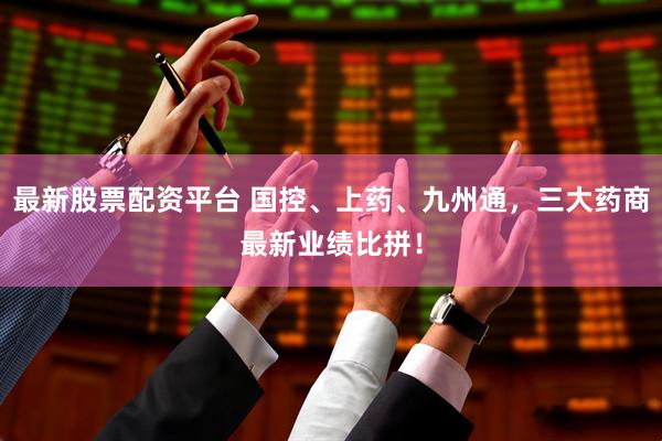 最新股票配资平台 国控、上药、九州通，三大药商最新业绩比拼！