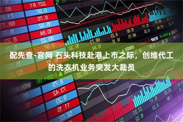 配先查-官网 石头科技赴港上市之际，创维代工的洗衣机业务突发大裁员