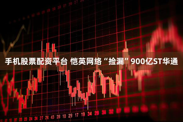 手机股票配资平台 恺英网络“捡漏”900亿ST华通