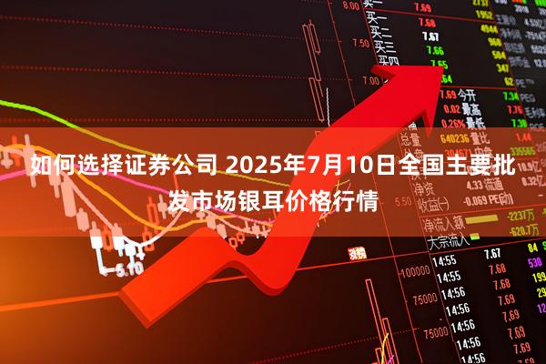 如何选择证券公司 2025年7月10日全国主要批发市场银耳价格行情