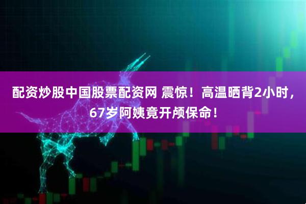 配资炒股中国股票配资网 震惊！高温晒背2小时，67岁阿姨竟开颅保命！