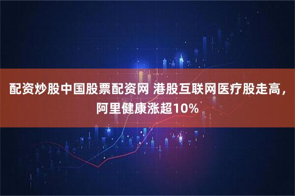 配资炒股中国股票配资网 港股互联网医疗股走高，阿里健康涨超10%