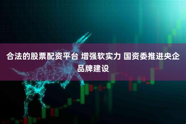 合法的股票配资平台 增强软实力 国资委推进央企品牌建设
