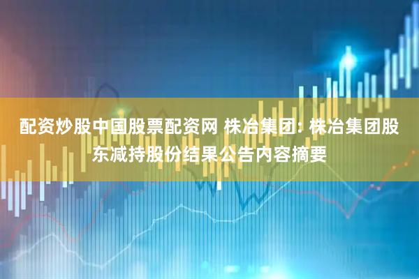 配资炒股中国股票配资网 株冶集团: 株冶集团股东减持股份结果公告内容摘要