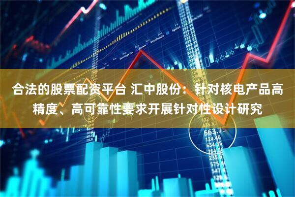 合法的股票配资平台 汇中股份：针对核电产品高精度、高可靠性要求开展针对性设计研究