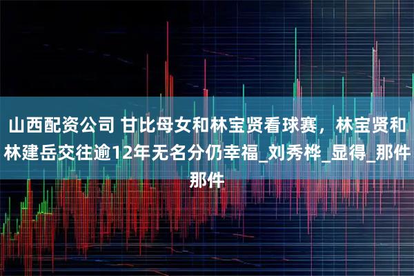 山西配资公司 甘比母女和林宝贤看球赛，林宝贤和林建岳交往逾12年无名分仍幸福_刘秀桦_显得_那件