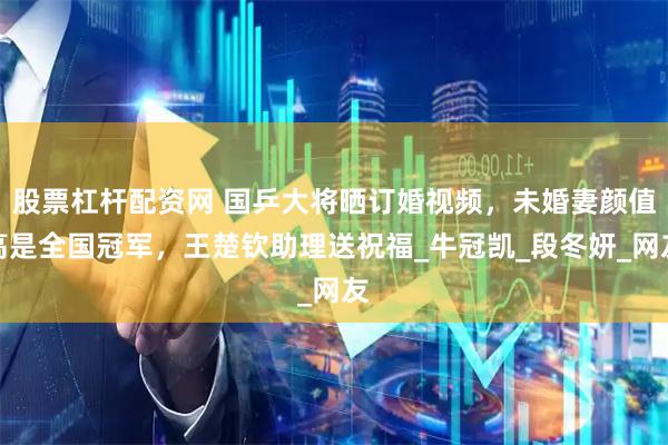 股票杠杆配资网 国乒大将晒订婚视频，未婚妻颜值高是全国冠军，王楚钦助理送祝福_牛冠凯_段冬妍_网友