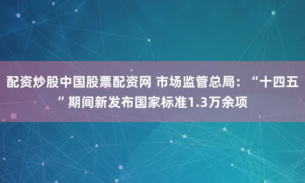 配资炒股中国股票配资网 市场监管总局：“十四五”期间新发布国家标准1.3万余项