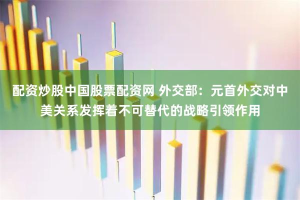 配资炒股中国股票配资网 外交部：元首外交对中美关系发挥着不可替代的战略引领作用