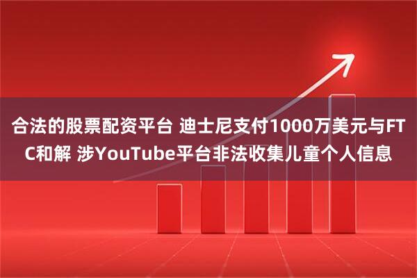 合法的股票配资平台 迪士尼支付1000万美元与FTC和解 涉YouTube平台非法收集儿童个人信息