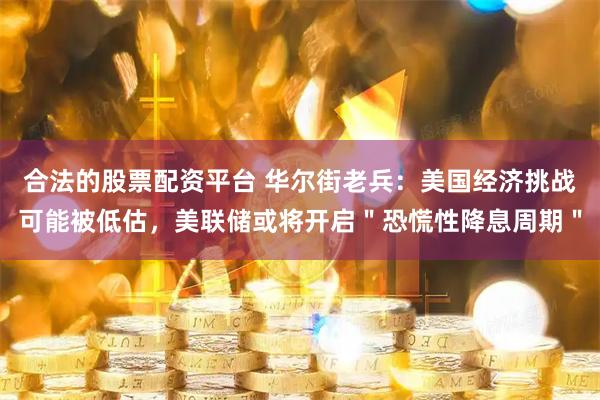 合法的股票配资平台 华尔街老兵：美国经济挑战可能被低估，美联储或将开启＂恐慌性降息周期＂